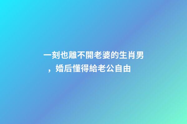 一刻也離不開老婆的生肖男，婚后懂得給老公自由-第1張-觀點-玄機派
